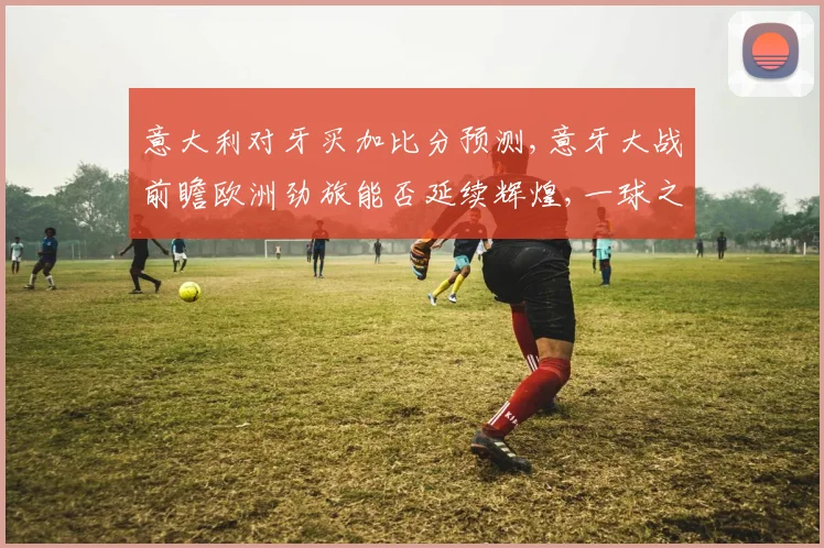 意大利对牙买加比分预测,意牙大战前瞻欧洲劲旅能否延续辉煌,一球之差定胜负